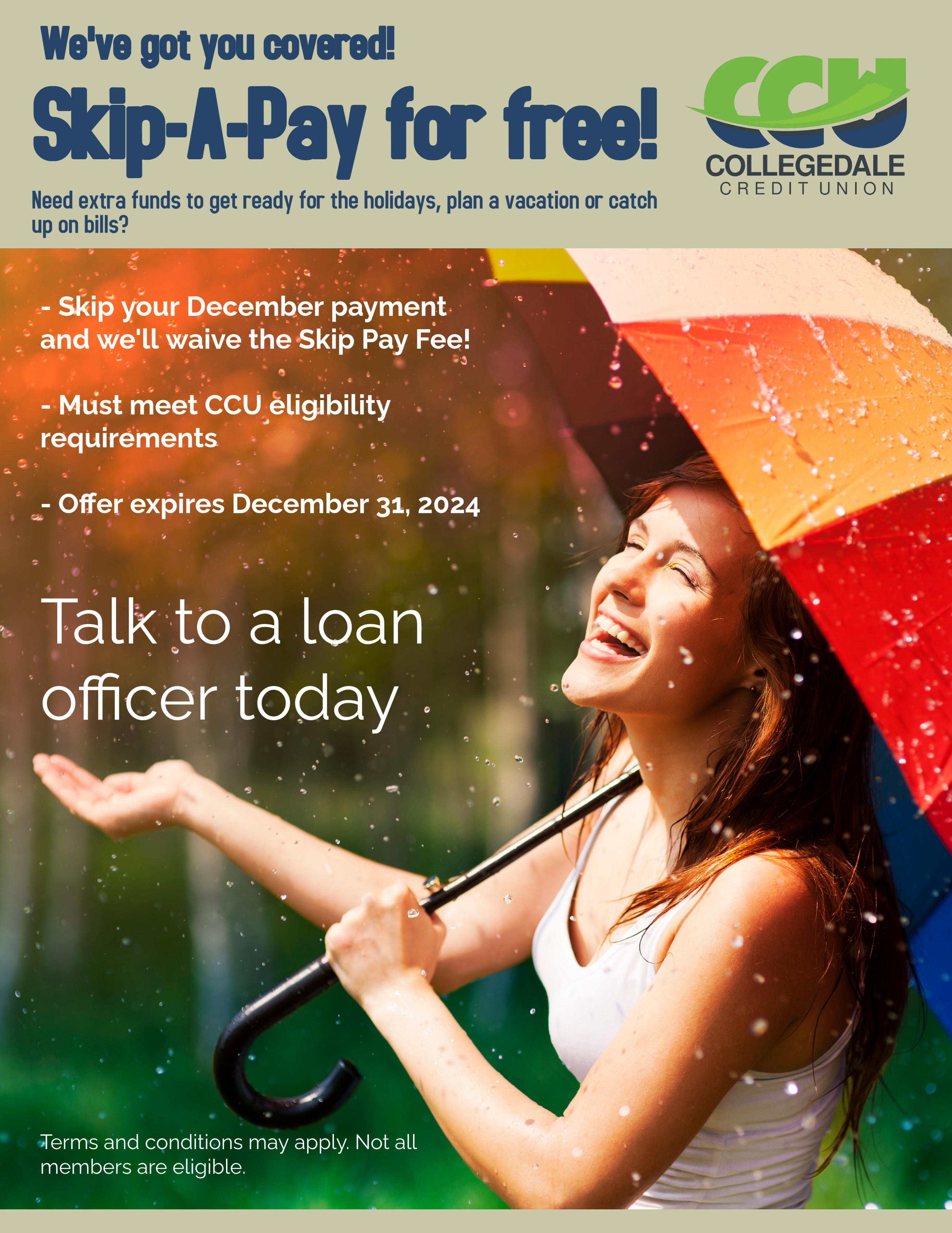 Blue text next to CCU logo says 'We've got you covered!  Skip-A-Pay for free!  Need extra funds to get ready for the holidays, plan a vacation or catch up on bills?'  White text says 'Skip your December payment and we'll waive the Skip Pay Fee!.  Must meet CCU eligibility requirements.  Offer expires December 31, 2024.  Talk to a loan officer today.' Image of woman smiling and holding a rainbow coloredd umbrella open in the rain.  Small white text says 'Terms and conditions may apply,  Not all members are eligible.'